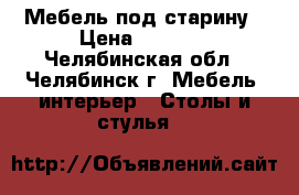 Мебель под старину › Цена ­ 2 000 - Челябинская обл., Челябинск г. Мебель, интерьер » Столы и стулья   